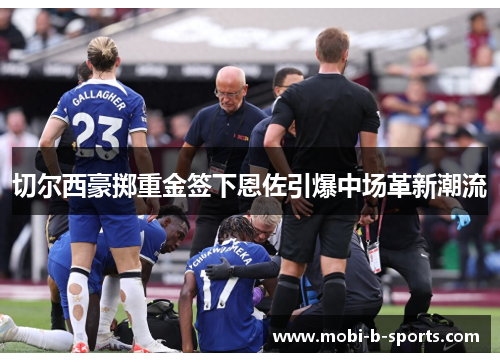 切尔西豪掷重金签下恩佐引爆中场革新潮流 切尔西豪掷重金签下恩佐引爆中场革新潮流