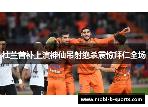 杜兰替补上演神仙吊射绝杀震惊拜仁全场 杜兰替补上演神仙吊射绝杀震惊拜仁全场