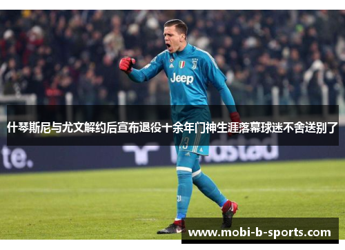 什琴斯尼与尤文解约后宣布退役十余年门神生涯落幕球迷不舍送别了