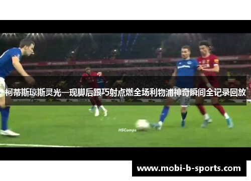 柯蒂斯琼斯灵光一现脚后跟巧射点燃全场利物浦神奇瞬间全记录回放